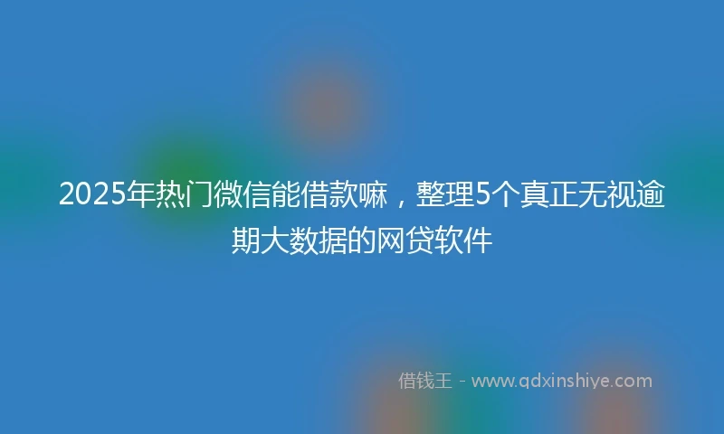 2025年热门微信能借款嘛，整理5个真正无视逾期大数据的网贷软件