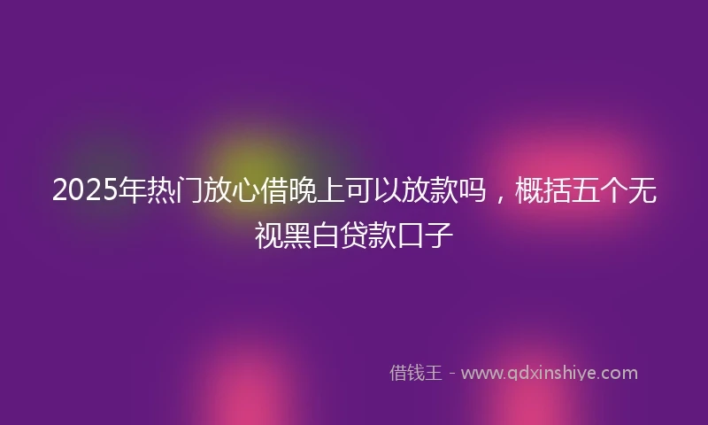 2025年热门放心借晚上可以放款吗，概括五个无视黑白贷款口子