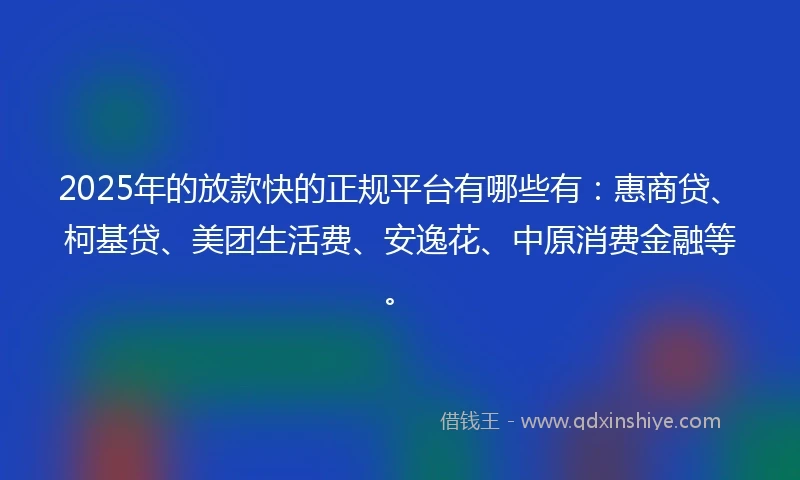 2025年的放款快的正规平台有哪些有：惠商贷、柯基贷、美团生活费、安逸花、中原消费金融等。