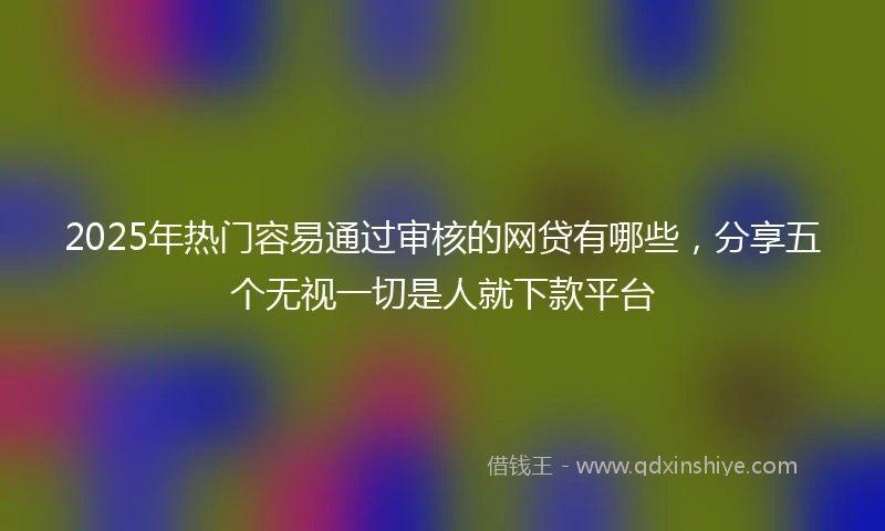 2025年热门容易通过审核的网贷有哪些，分享五个无视一切是人就下款平台