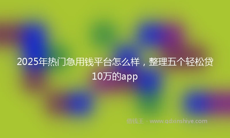 2025年热门急用钱平台怎么样，整理五个轻松贷10万的app