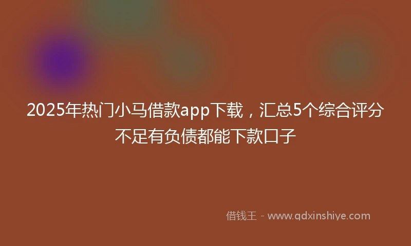2025年热门小马借款app下载，汇总5个综合评分不足有负债都能下款口子