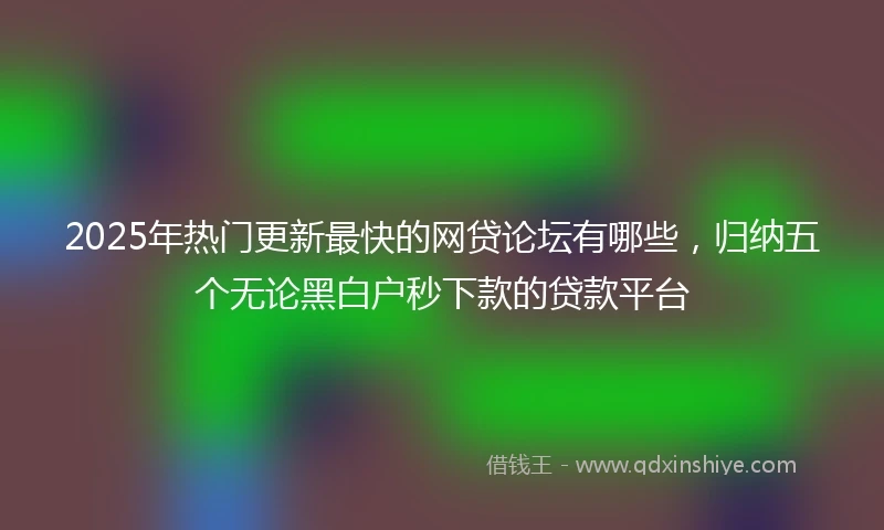 2025年热门更新最快的网贷论坛有哪些，归纳五个无论黑白户秒下款的贷款平台