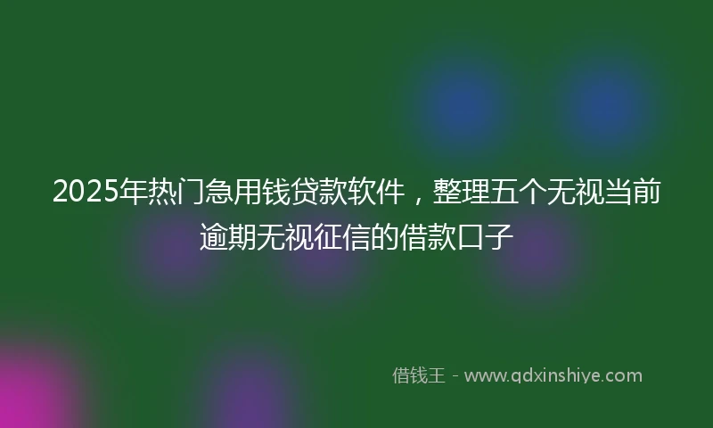 2025年热门急用钱贷款软件，整理五个无视当前逾期无视征信的借款口子