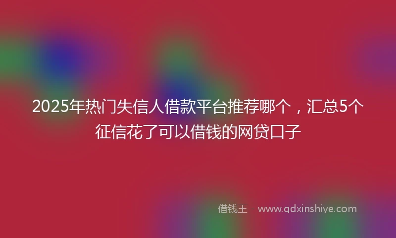 2025年热门失信人借款平台推荐哪个，汇总5个征信花了可以借钱的网贷口子