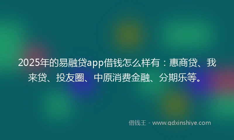2025年的易融贷app借钱怎么样有：惠商贷、我来贷、投友圈、中原消费金融、分期乐等。