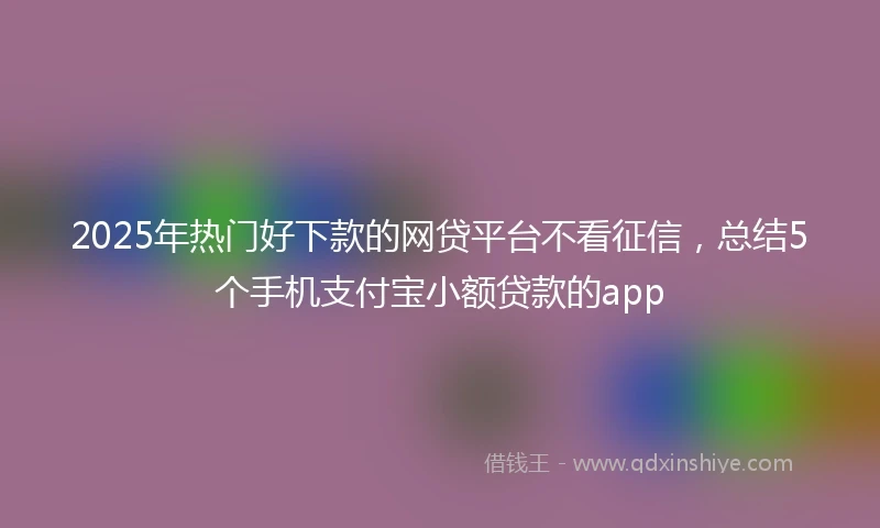 2025年热门好下款的网贷平台不看征信，总结5个手机支付宝小额贷款的app