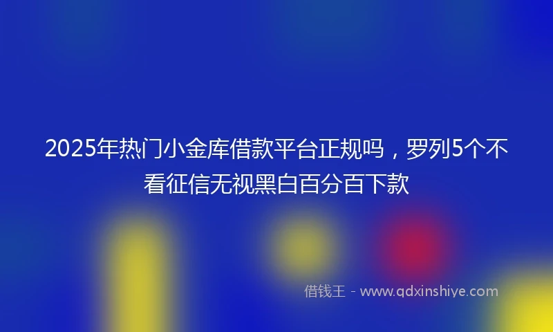2025年热门小金库借款平台正规吗，罗列5个不看征信无视黑白百分百下款