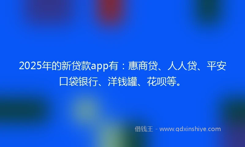 2025年的新贷款app有：惠商贷、人人贷、平安口袋银行、洋钱罐、花呗等。