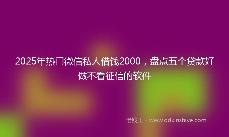 2025年热门微信私人借钱2000,盘点五个贷款好做不看征信的软件