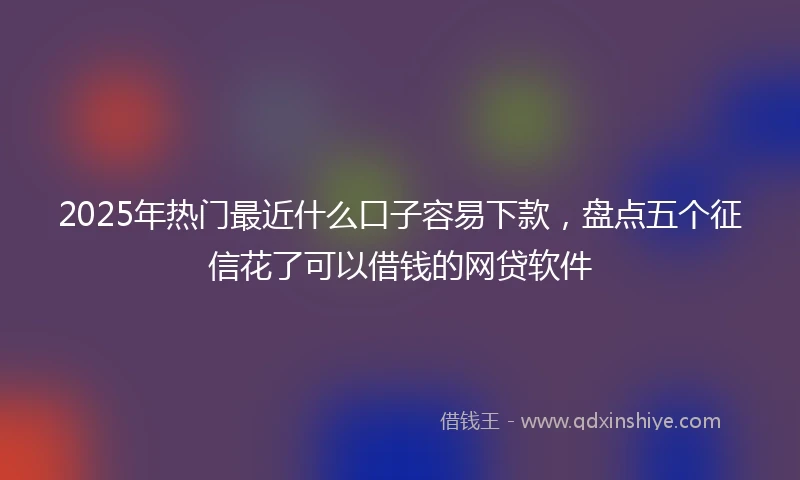 2025年热门最近什么口子容易下款，盘点五个征信花了可以借钱的网贷软件
