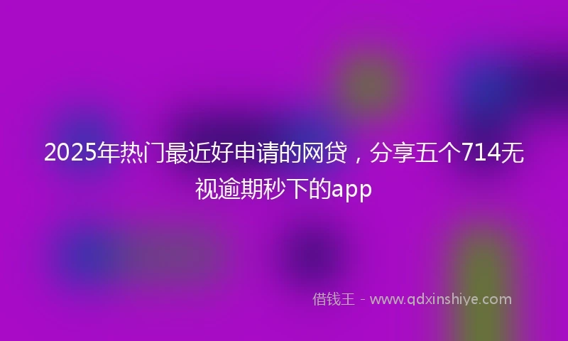 2025年热门最近好申请的网贷，分享五个714无视逾期秒下的app