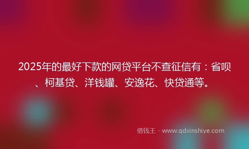 2025年的最好下款的网贷平台不查征信有：省呗、柯基贷、洋钱罐、安逸花、快贷通等。