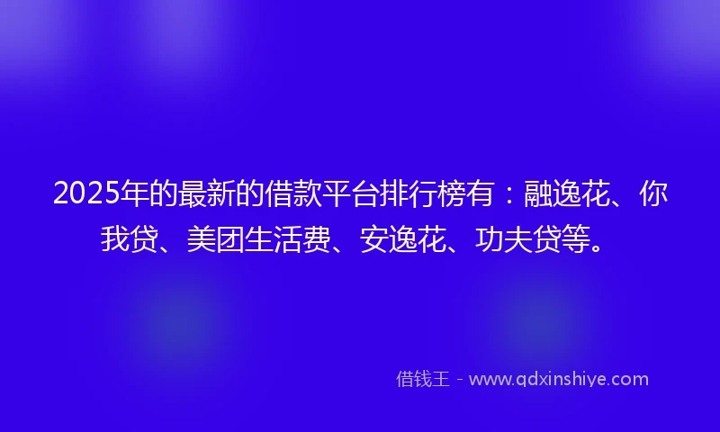 2025年的最新的借款平台排行榜有：融逸花、你我贷、美团生活费、安逸花、功夫贷等。