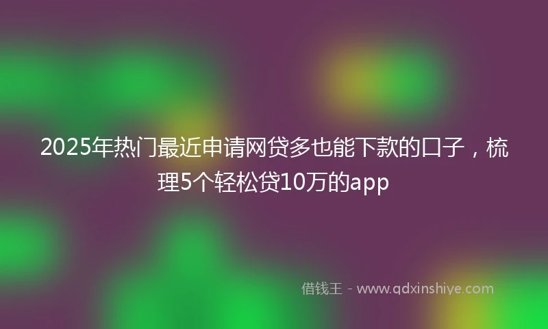 2025年热门最近申请网贷多也能下款的口子，梳理5个轻松贷10万的app