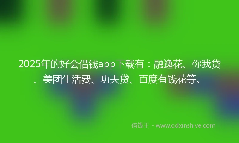 2025年的好会借钱app下载有：融逸花、你我贷、美团生活费、功夫贷、百度有钱花等。
