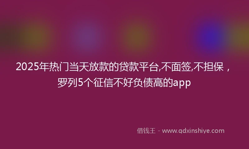 2025年热门当天放款的贷款平台,不面签,不担保，罗列5个征信不好负债高的app
