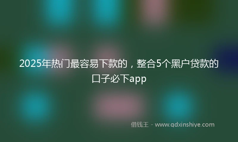 2025年热门最容易下款的，整合5个黑户贷款的口子必下app
