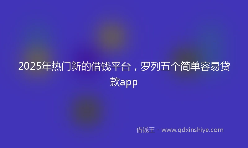 2025年热门新的借钱平台，罗列五个简单容易贷款app