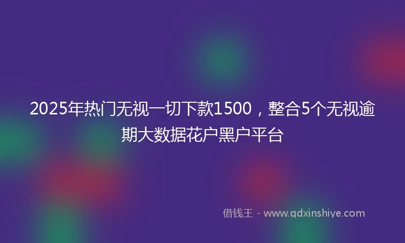 2025年热门无视一切下款1500，整合5个无视逾期大数据花户黑户平台