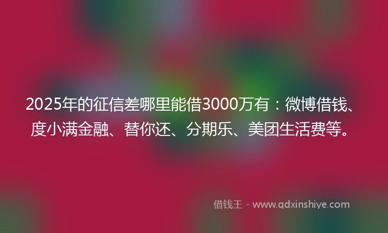 2025年的征信差哪里能借3000万有：微博借钱、度小满金融、替你还、分期乐、美团生活费等。