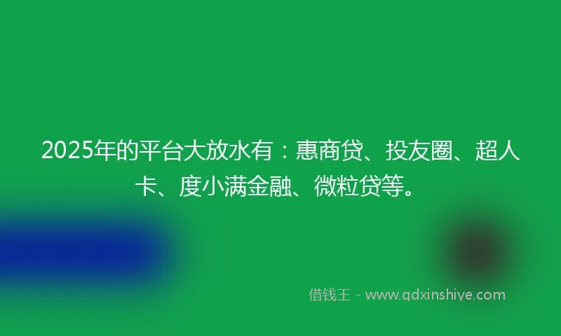 2025年的平台大放水有：惠商贷、投友圈、超人卡、度小满金融、微粒贷等。