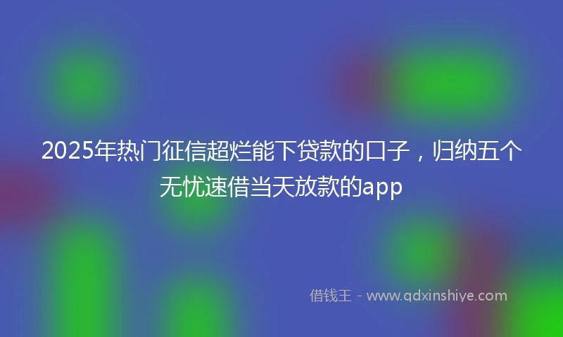 2025年热门征信超烂能下贷款的口子，归纳五个无忧速借当天放款的app