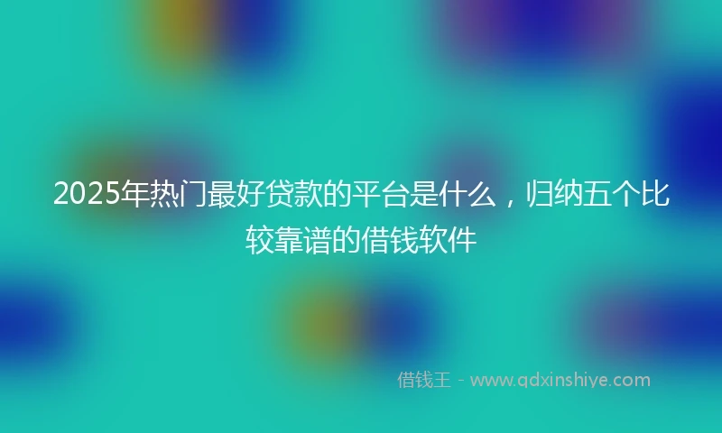 2025年热门最好贷款的平台是什么，归纳五个比较靠谱的借钱软件
