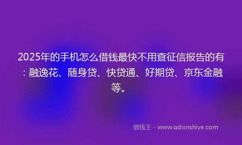 2025年的手机怎么借钱最快不用查征信报告的有：融逸花、随身贷、快贷通、好期贷、京东金融等。