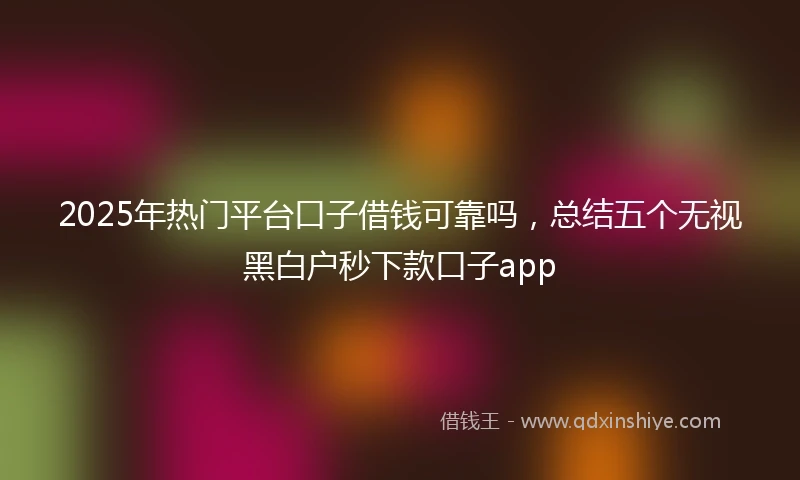 2025年热门平台口子借钱可靠吗，总结五个无视黑白户秒下款口子app