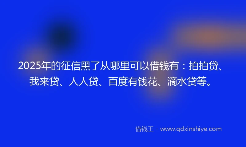 2025年的征信黑了从哪里可以借钱有：拍拍贷、我来贷、人人贷、百度有钱花、滴水贷等。