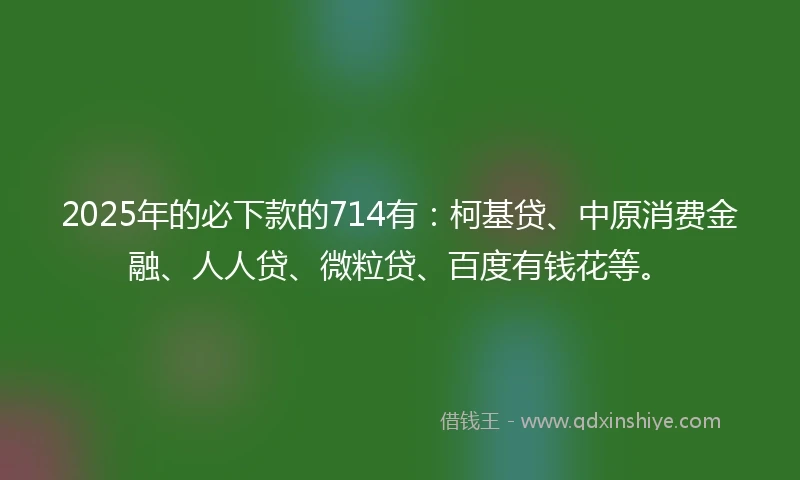 2025年的必下款的714有：柯基贷、中原消费金融、人人贷、微粒贷、百度有钱花等。