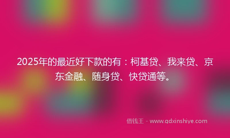 2025年的最近好下款的有：柯基贷、我来贷、京东金融、随身贷、快贷通等。