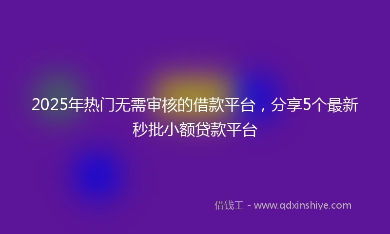 2025年热门无需审核的借款平台，分享5个最新秒批小额贷款平台