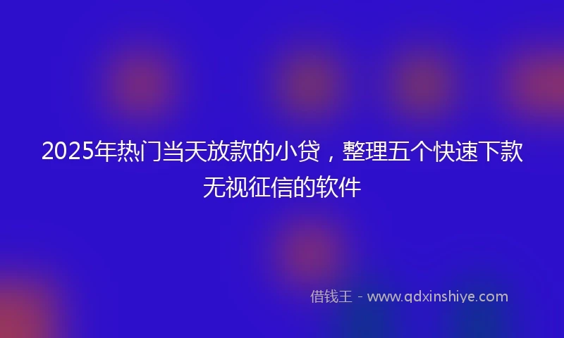 2025年热门当天放款的小贷，整理五个快速下款无视征信的软件