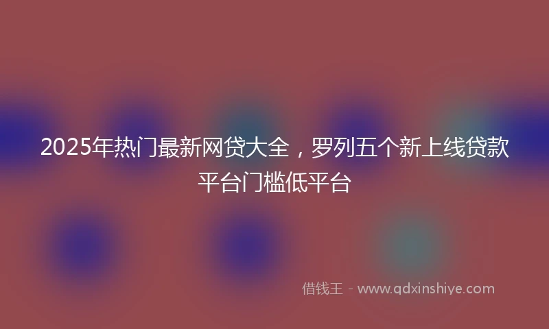 2025年热门最新网贷大全，罗列五个新上线贷款平台门槛低平台