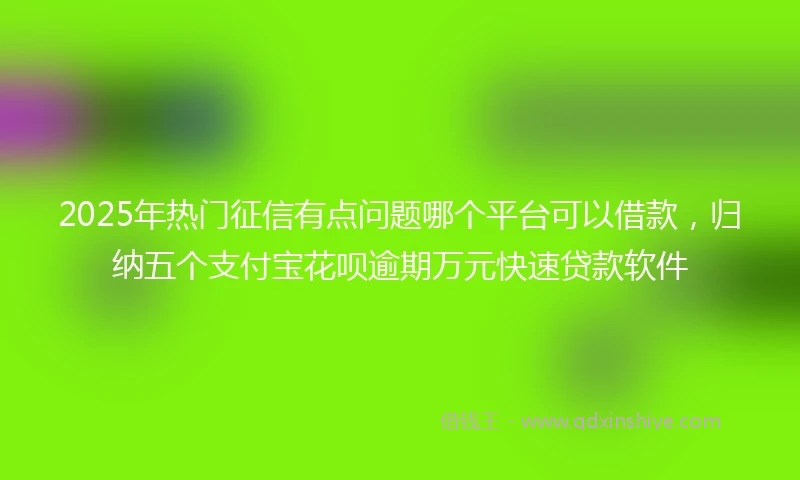2025年热门征信有点问题哪个平台可以借款，归纳五个支付宝花呗逾期万元快速贷款软件