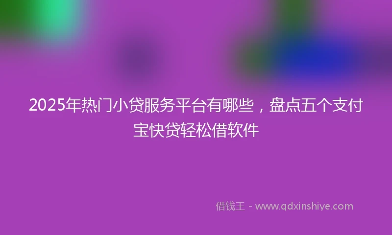 2025年热门小贷服务平台有哪些，盘点五个支付宝快贷轻松借软件