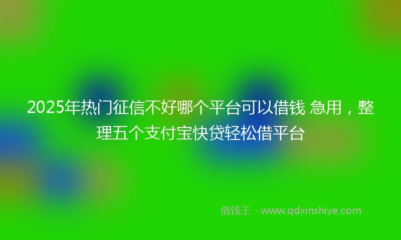 2025年热门征信不好哪个平台可以借钱 急用，整理五个支付宝快贷轻松借平台