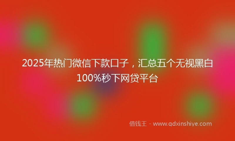 2025年热门微信下款口子，汇总五个无视黑白100%秒下网贷平台