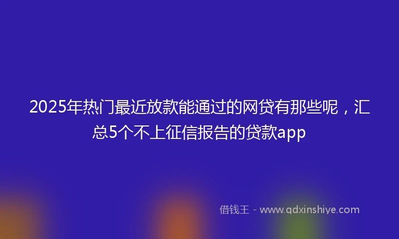 2025年热门最近放款能通过的网贷有那些呢，汇总5个不上征信报告的贷款app