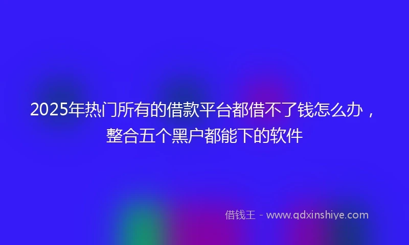 2025年热门所有的借款平台都借不了钱怎么办，整合五个黑户都能下的软件