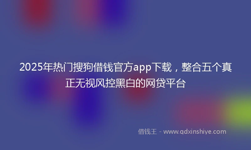 2025年热门搜狗借钱官方app下载，整合五个真正无视风控黑白的网贷平台