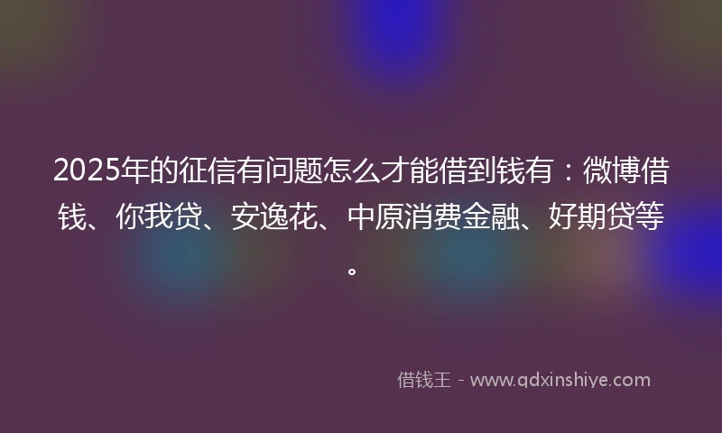 2025年的征信有问题怎么才能借到钱有:微博借钱、你我贷、安逸花、中原消费金融、好期贷等。