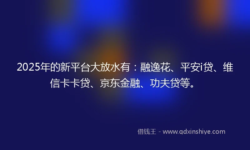 2025年的新平台大放水有：融逸花、平安i贷、维信卡卡贷、京东金融、功夫贷等。