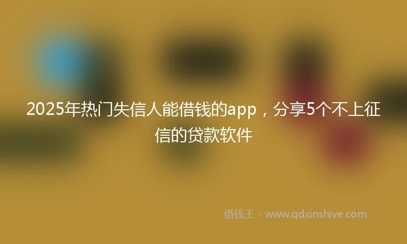 2025年热门失信人能借钱的app，分享5个不上征信的贷款软件