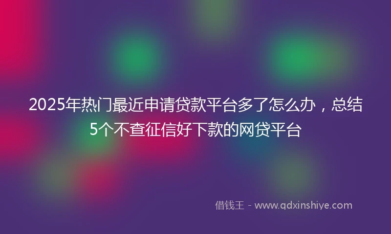 2025年热门最近申请贷款平台多了怎么办，总结5个不查征信好下款的网贷平台