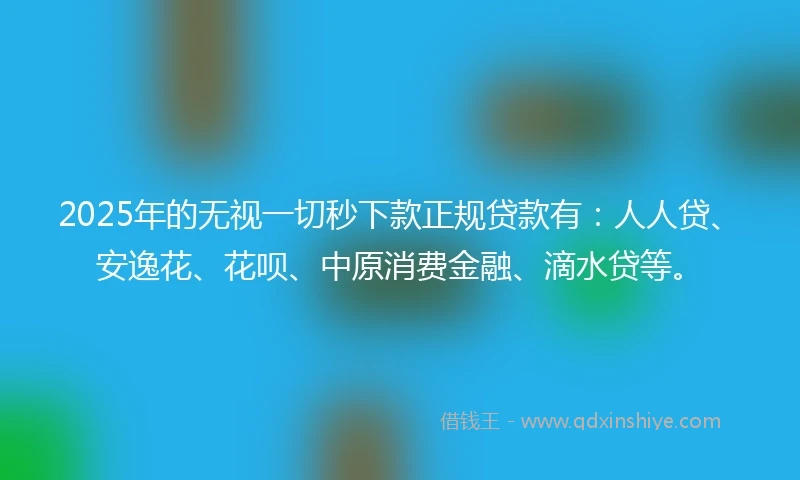 2025年的无视一切秒下款正规贷款有：人人贷、安逸花、花呗、中原消费金融、滴水贷等。