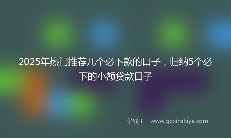 2025年热门推荐几个必下款的口子，归纳5个必下的小额贷款口子