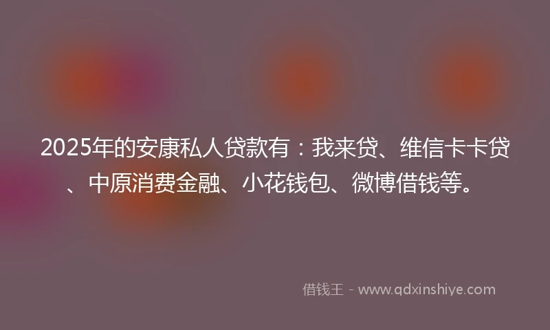 2025年的安康私人贷款有：我来贷、维信卡卡贷、中原消费金融、小花钱包、微博借钱等。